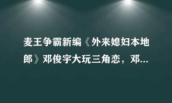 麦王争霸新编《外来媳妇本地郎》邓俊宇大玩三角恋，邓俊宇对梁子媛唱了什么歌？
