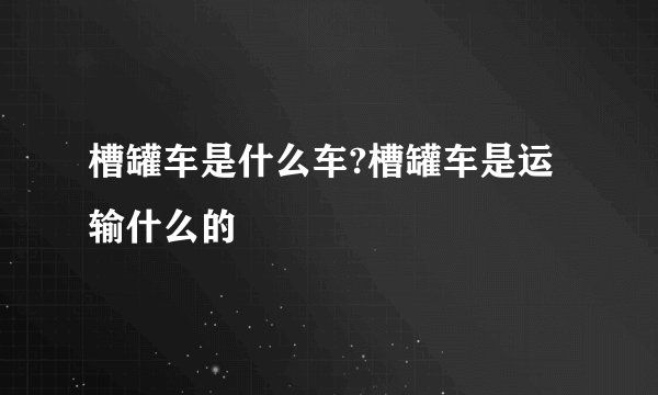 槽罐车是什么车?槽罐车是运输什么的