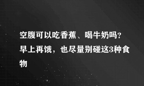 空腹可以吃香蕉、喝牛奶吗？早上再饿，也尽量别碰这3种食物