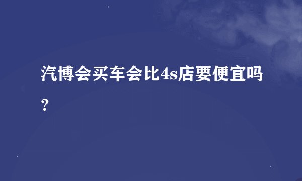 汽博会买车会比4s店要便宜吗？