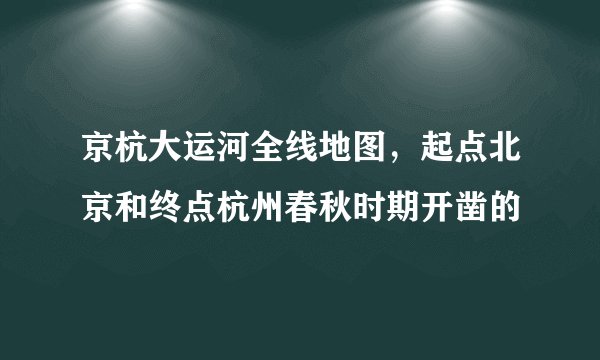 京杭大运河全线地图，起点北京和终点杭州春秋时期开凿的