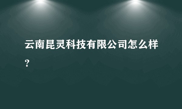 云南昆灵科技有限公司怎么样？