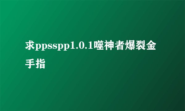 求ppsspp1.0.1噬神者爆裂金手指