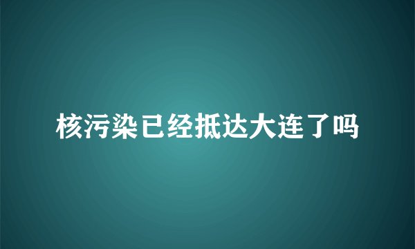 核污染已经抵达大连了吗