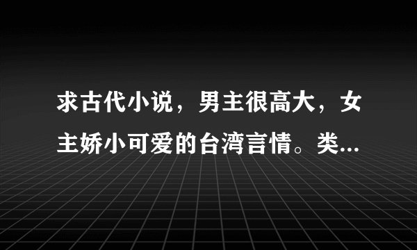 求古代小说，男主很高大，女主娇小可爱的台湾言情。类似古灵的《引郎上钩》唐绢的《怒王》谢谢！
