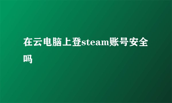 在云电脑上登steam账号安全吗