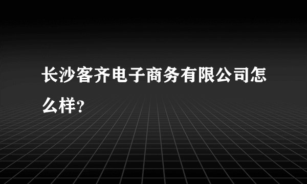长沙客齐电子商务有限公司怎么样？
