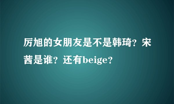 厉旭的女朋友是不是韩琦？宋茜是谁？还有beige？