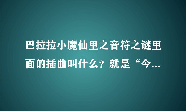 巴拉拉小魔仙里之音符之谜里面的插曲叫什么？就是“今天今天……”那首