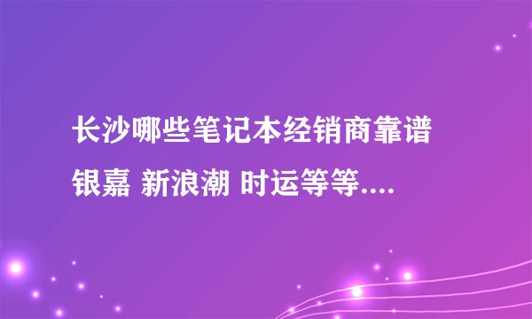 长沙哪些笔记本经销商靠谱 银嘉 新浪潮 时运等等...不知道哪些靠谱一些 准备买thinkpad 或者sony的某款