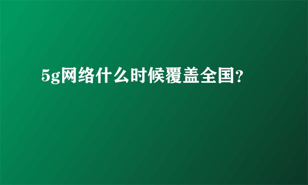 5g网络什么时候覆盖全国？