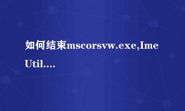 如何结束mscorsvw.exe,ImeUtil.exe?