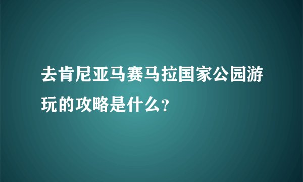 去肯尼亚马赛马拉国家公园游玩的攻略是什么？