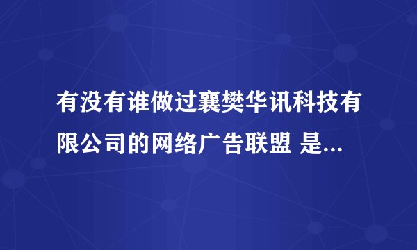 有没有谁做过襄樊华讯科技有限公司的网络广告联盟 是真的假的，是托的滚远点，OK