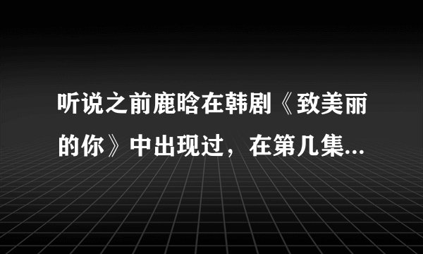 听说之前鹿晗在韩剧《致美丽的你》中出现过，在第几集啊？（最好能写出在几分几秒）