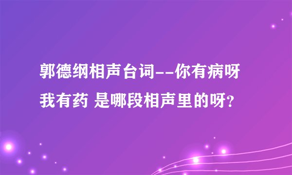 郭德纲相声台词--你有病呀 我有药 是哪段相声里的呀？