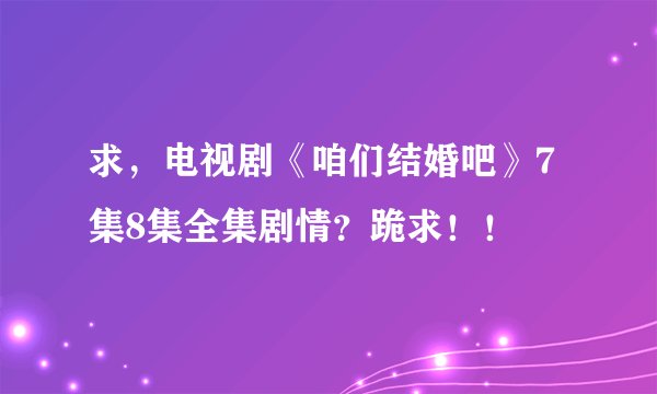 求，电视剧《咱们结婚吧》7集8集全集剧情？跪求！！