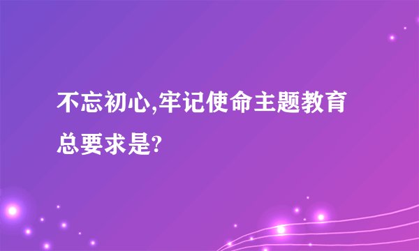 不忘初心,牢记使命主题教育总要求是?