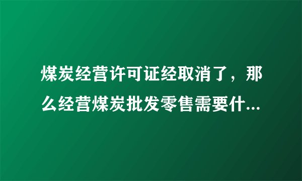 煤炭经营许可证经取消了，那么经营煤炭批发零售需要什么手续？能详细说下么，公司需要什么，个体需要什么