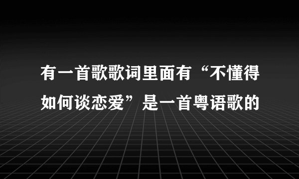 有一首歌歌词里面有“不懂得如何谈恋爱”是一首粤语歌的