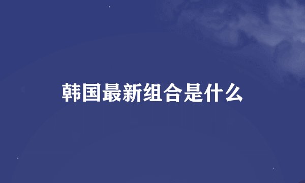韩国最新组合是什么