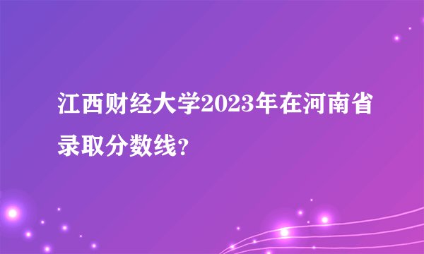 江西财经大学2023年在河南省录取分数线？