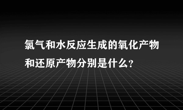 氯气和水反应生成的氧化产物和还原产物分别是什么？