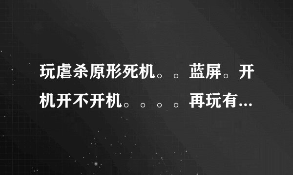 玩虐杀原形死机。。蓝屏。开机开不开机。。。。再玩有时候还死机。。。。