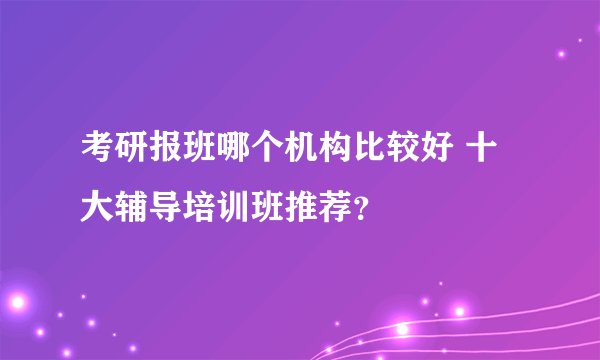 考研报班哪个机构比较好 十大辅导培训班推荐？