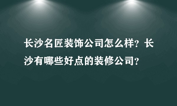 长沙名匠装饰公司怎么样？长沙有哪些好点的装修公司？