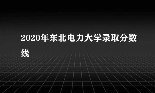 2020年东北电力大学录取分数线