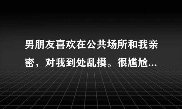 男朋友喜欢在公共场所和我亲密，对我到处乱摸。很尴尬。该怎么办