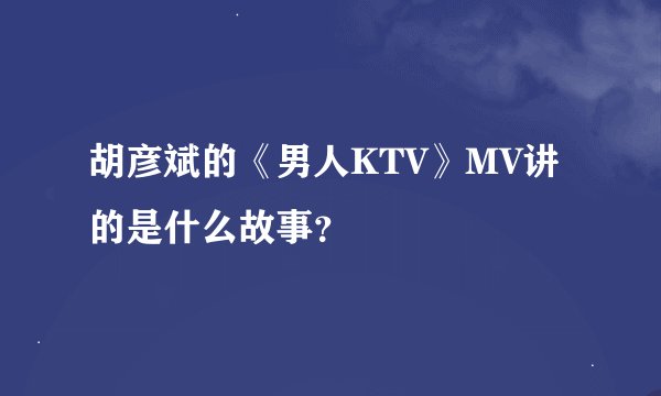胡彦斌的《男人KTV》MV讲的是什么故事？