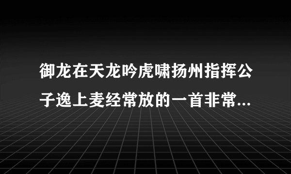 御龙在天龙吟虎啸扬州指挥公子逸上麦经常放的一首非常有节奏感的歌曲叫什么名字。求告诉