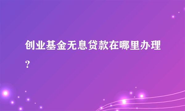 创业基金无息贷款在哪里办理？