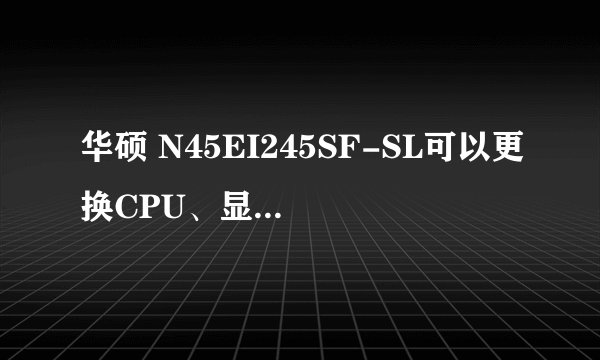 华硕 N45EI245SF-SL可以更换CPU、显卡、内存和硬盘么？