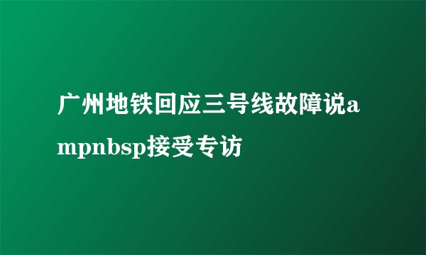 广州地铁回应三号线故障说ampnbsp接受专访