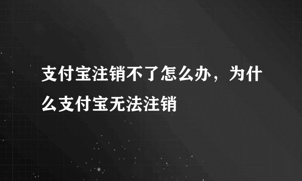 支付宝注销不了怎么办，为什么支付宝无法注销