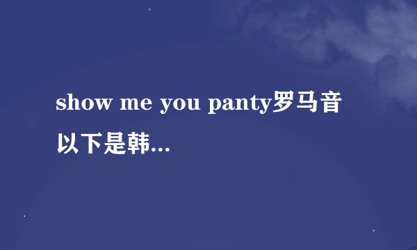 show me you panty罗马音 以下是韩文歌词 求大神 悬赏20