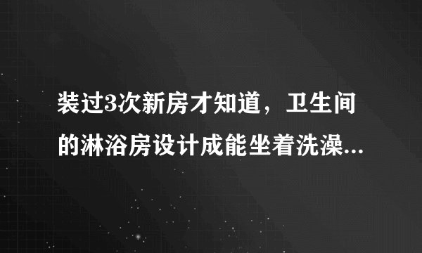 装过3次新房才知道，卫生间的淋浴房设计成能坐着洗澡才是最棒的