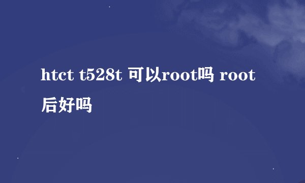 htct t528t 可以root吗 root后好吗
