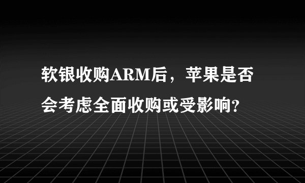 软银收购ARM后，苹果是否会考虑全面收购或受影响？