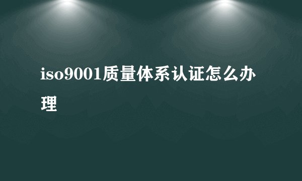 iso9001质量体系认证怎么办理