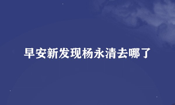 早安新发现杨永清去哪了