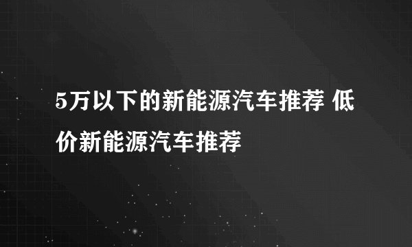 5万以下的新能源汽车推荐 低价新能源汽车推荐