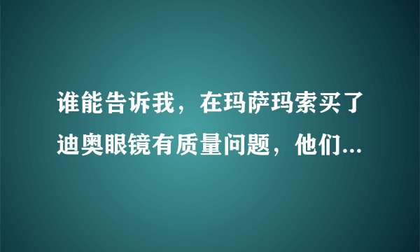 谁能告诉我，在玛萨玛索买了迪奥眼镜有质量问题，他们不给换 怎么办？真要命了。什么网站啊？黑太黑了，