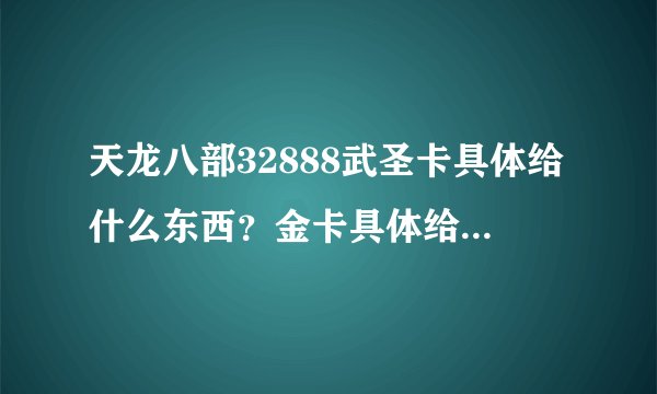 天龙八部32888武圣卡具体给什么东西？金卡具体给什么东西？