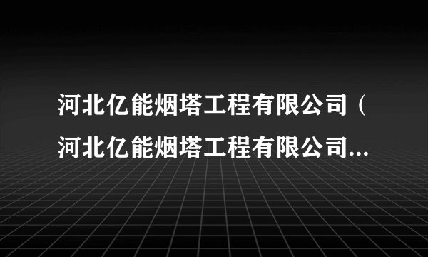 河北亿能烟塔工程有限公司（河北亿能烟塔工程有限公司最新消息）