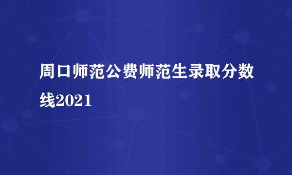 周口师范公费师范生录取分数线2021