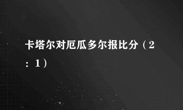 卡塔尔对厄瓜多尔报比分（2：1）